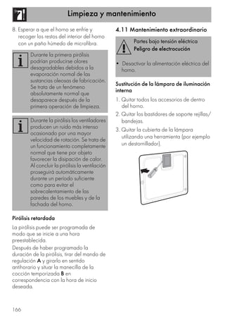 Limpieza y mantenimiento
166
8. Esperar a que el horno se enfríe y
recoger los restos del interior del horno
con un paño húmedo de microfibra.
Pirólisis retardada
La pirólisis puede ser programada de
modo que se inicie a una hora
preestablecida.
Después de haber programado la
duración de la pirólisis, tirar del mando de
regulación A y girarlo en sentido
antihorario y situar la manecilla de la
cocción temporizada B en
correspondencia con la hora de inicio
deseada.
4.11 Mantenimiento extraordinario
Sustitución de la lámpara de iluminación
interna
1. Quitar todos los accesorios de dentro
del horno.
2. Quitar los bastidores de soporte rejillas/
bandejas.
3. Quitar la cubierta de la lámpara
utilizando una herramienta (por ejemplo
un destornillador).
Durante la primera pirólisis
podrían producirse olores
desagradables debidos a la
evaporación normal de las
sustancias oleosas de fabricación.
Se trata de un fenómeno
absolutamente normal que
desaparece después de la
primera operación de limpieza.
Durante la pirólisis los ventiladores
producen un ruido más intenso
ocasionado por una mayor
velocidad de rotación. Se trata de
un funcionamiento completamente
normal que tiene por objeto
favorecer la disipación de calor.
Al concluir la pirólisis la ventilación
proseguirá automáticamente
durante un período suficiente
como para evitar el
sobrecalentamiento de las
paredes de los muebles y de la
fachada del horno.
Partes bajo tensión eléctrica
Peligro de electrocución
• Desactivar la alimentación eléctrica del
horno.
 