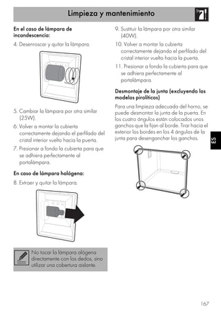 Limpieza y mantenimiento
167
ES
En el caso de lámpara de
incandescencia:
4. Desenroscar y quitar la lámpara.
5. Cambiar la lámpara por otra similar
(25W).
6. Volver a montar la cubierta
correctamente dejando el perfilado del
cristal interior vuelto hacia la puerta.
7. Presionar a fondo la cubierta para que
se adhiera perfectamente al
portalámpara.
En caso de lámpara halógena:
8. Extraer y quitar la lámpara.
9. Sustituir la lámpara por otra similar
(40W).
10. Volver a montar la cubierta
correctamente dejando el perfilado del
cristal interior vuelto hacia la puerta.
11. Presionar a fondo la cubierta para que
se adhiera perfectamente al
portalámpara.
Desmontaje de la junta (excluyendo los
modelos pirolíticos)
Para una limpieza adecuada del horno, se
puede desmontar la junta de la puerta. En
los cuatro ángulos están colocados unos
ganchos que la fijan al borde. Tirar hacia el
exterior los bordes en los 4 ángulos de la
junta para desenganchar los ganchos.
No tocar la lámpara alógena
directamente con los dedos, sino
utilizar una cobertura aislante.
 