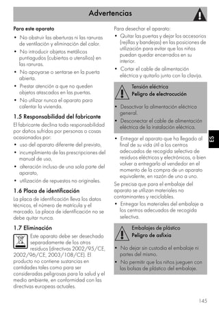 Advertencias
145
ES
Para este aparato
• No obstruir las aberturas ni las ranuras
de ventilación y eliminación del calor.
• No introducir objetos metálicos
puntiagudos (cubiertos o utensilios) en
las ranuras.
• No apoyarse o sentarse en la puerta
abierta.
• Prestar atención a que no queden
objetos atascados en las puertas.
• No utilizar nunca el aparato para
calentar la vivienda.
1.5 Responsabilidad del fabricante
El fabricante declina toda responsabilidad
por daños sufridos por personas o cosas
ocasionados por:
• uso del aparato diferente del previsto,
• incumplimiento de las prescripciones del
manual de uso,
• alteración incluso de una sola parte del
aparato,
• utilización de repuestos no originales.
1.6 Placa de identificación
La placa de identificación lleva los datos
técnicos, el número de matrícula y el
marcado. La placa de identificación no se
debe quitar nunca.
1.7 Eliminación
Este aparato debe ser desechado
separadamente de los otros
residuos (directivas 2002/95/CE,
2002/96/CE, 2003/108/CE). El
producto no contiene sustancias en
cantidades tales como para ser
consideradas peligrosas para la salud y el
medio ambiente, en conformidad con las
directivas europeas actuales.
Para desechar el aparato:
• Quitar las puertas y dejar los accesorios
(rejillas y bandejas) en las posiciones de
utilización para evitar que los niños
puedan quedar encerrados en su
interior.
• Cortar el cable de alimentación
eléctrica y quitarlo junto con la clavija.
• Entregar el aparato que ha llegado al
final de su vida útil a los centros
adecuados de recogida selectiva de
residuos eléctricos y electrónicos, o bien
volver a entregarlo al vendedor en el
momento de la compra de un aparato
equivalente, en razón de uno a uno.
Se precisa que para el embalaje del
aparato se utilizan materiales no
contaminantes y reciclables.
• Entregar los materiales del embalaje a
los centros adecuados de recogida
selectiva.
Tensión eléctrica
Peligro de electrocución
• Desactivar la alimentación eléctrica
general.
• Desconectar el cable de alimentación
eléctrica de la instalación eléctrica.
Embalajes de plástico
Peligro de asfixia
• No dejar sin custodia el embalaje ni
partes del mismo.
• No permitir que los niños jueguen con
las bolsas de plástico del embalaje.
 