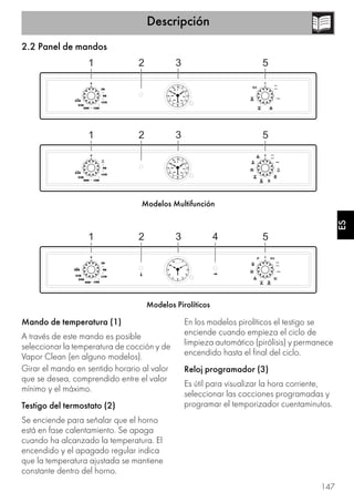 Descripción
147
ES
2.2 Panel de mandos
Modelos Multifunción
Modelos Pirolíticos
Mando de temperatura (1)
A través de este mando es posible
seleccionar la temperatura de cocción y de
Vapor Clean (en alguno modelos).
Girar el mando en sentido horario al valor
que se desea, comprendido entre el valor
mínimo y el máximo.
Testigo del termostato (2)
Se enciende para señalar que el horno
está en fase calentamiento. Se apaga
cuando ha alcanzado la temperatura. El
encendido y el apagado regular indica
que la temperatura ajustada se mantiene
constante dentro del horno.
En los modelos pirolíticos el testigo se
enciende cuando empieza el ciclo de
limpieza automático (pirólisis) y permanece
encendido hasta el final del ciclo.
Reloj programador (3)
Es útil para visualizar la hora corriente,
seleccionar las cocciones programadas y
programar el temporizador cuentaminutos.
 