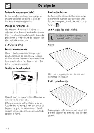 Descripción
148
Testigo de bloqueo puerta (4)
En los modelos pirolíticos este testigo se
enciende cuando se activa el ciclo de
limpieza automática (pirólisis).
Mando de funciones (5)
Las diferentes funciones del horno se
adaptan a los diversos modos de cocción.
Una vez seleccionada la función deseada,
programar la temperatura de cocción con
el mando de temperatura.
2.3 Otras partes
Repisas de colocación
El aparato dispone de repisas para el
posicionamiento de bandejas y rejillas a
distintas alturas. Las alturas de introducción
han de entenderse de abajo a arriba (ver
2.1 Descripción general).
Ventilador de enfriamiento
El ventilador procede a enfriar el horno y se
activa durante la cocción.
El funcionamiento del ventilador crea un
flujo de aire normal que sale por arriba de
la puerta y que puede continuar saliendo
durante un breve período aún después de
apagar el horno.
Iluminación interna
La iluminación interna del horno se activa
abriendo la puerta o seleccionado una
función cualquiera, con la exclusión de la
función .
2.4 Accesorios disponibles
Rejilla
Útil para el soporte de recipientes con
alimentos en cocción.
Rejilla para bandeja
Para apoyar en la bandeja del horno, útil
para la cocción de alimentos que puedan
gotear.
En algunos modelos no todos los
accesorios están presentes.
 