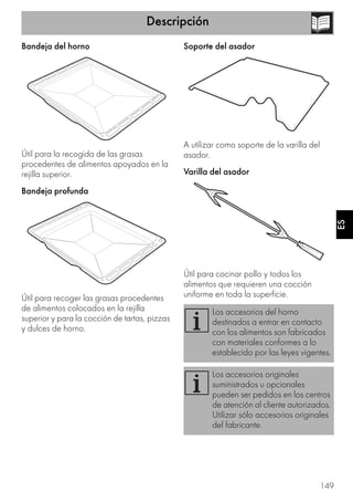 Descripción
149
ES
Bandeja del horno
Útil para la recogida de las grasas
procedentes de alimentos apoyados en la
rejilla superior.
Bandeja profunda
Útil para recoger las grasas procedentes
de alimentos colocados en la rejilla
superior y para la cocción de tartas, pizzas
y dulces de horno.
Soporte del asador
A utilizar como soporte de la varilla del
asador.
Varilla del asador
Útil para cocinar pollo y todos los
alimentos que requieren una cocción
uniforme en toda la superficie.
Los accesorios del horno
destinados a entrar en contacto
con los alimentos son fabricados
con materiales conformes a lo
establecido por las leyes vigentes.
Los accesorios originales
suministrados u opcionales
pueden ser pedidos en los centros
de atención al cliente autorizados.
Utilizar sólo accesorios originales
del fabricante.
 