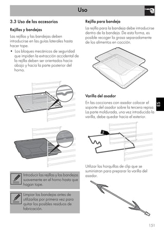 Uso
151
ES
3.3 Uso de los accesorios
Rejillas y bandejas
Las rejillas y las bandejas deben
introducirse en las guías laterales hasta
hacer tope.
• Los bloques mecánicos de seguridad
que impiden la extracción accidental de
la rejilla deben ser orientados hacia
abajo y hacia la parte posterior del
horno.
Rejilla para bandeja
La rejilla para la bandeja debe introducirse
dentro de la bandeja. De esta forma, es
posible recoger la grasa separadamente
de los alimentos en cocción.
Varilla del asador
En las cocciones con asador colocar el
soporte del asador sobre la tercera repisa.
La parte moldurada, una vez introducida la
varilla, debe quedar hacia el exterior.
Utilizar las horquillas de clip que se
suministran para preparar la varilla del
asador.Introducir las rejillas y las bandejas
suavemente en el horno hasta que
hagan tope.
Limpiar las bandejas antes de
utilizarlas por primera vez para
quitar los posibles residuos de
fabricación.
 