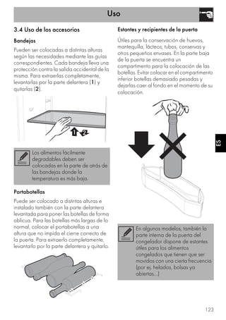 Uso
123
ES
3.4 Uso de los accesorios
Bandejas
Pueden ser colocadas a distintas alturas
según las necesidades mediante las guías
correspondientes. Cada bandeja lleva una
protección contra la salida accidental de la
misma. Para extraerlas completamente,
levantarlas por la parte delantera (1) y
quitarlas (2).
Portabotellas
Puede ser colocado a distintas alturas e
instalado también con la parte delantera
levantada para poner las botellas de forma
oblicua. Para las botellas más largas de lo
normal, colocar el portabotellas a una
altura que no impida el cierre correcto de
la puerta. Para extraerlo completamente,
levantarlo por la parte delantera y quitarlo.
Estantes y recipientes de la puerta
Útiles para la conservación de huevos,
mantequilla, lácteos, tubos, conservas y
otros pequeños envases. En la parte baja
de la puerta se encuentra un
compartimento para la colocación de las
botellas. Evitar colocar en el compartimento
inferior botellas demasiado pesadas y
dejarlas caer al fondo en el momento de su
colocación.
Los alimentos fácilmente
degradables deben ser
colocadas en la parte de atrás de
las bandejas donde la
temperatura es más baja.
En algunos modelos, también la
parte interna de la puerta del
congelador dispone de estantes
útiles para los alimentos
congelados que tienen que ser
movidos con una cierta frecuencia
(por ej. helados, bolsas ya
abiertas...)
 