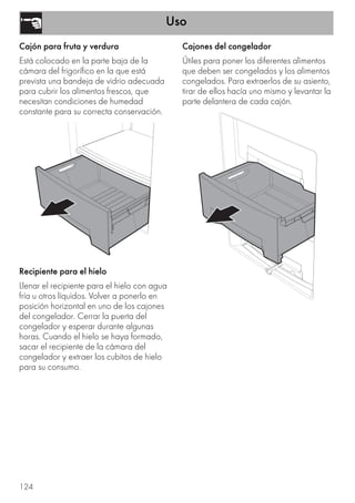 Uso
124
Cajón para fruta y verdura
Está colocado en la parte baja de la
cámara del frigorífico en la que está
prevista una bandeja de vidrio adecuada
para cubrir los alimentos frescos, que
necesitan condiciones de humedad
constante para su correcta conservación.
Recipiente para el hielo
Llenar el recipiente para el hielo con agua
fría u otros líquidos. Volver a ponerlo en
posición horizontal en uno de los cajones
del congelador. Cerrar la puerta del
congelador y esperar durante algunas
horas. Cuando el hielo se haya formado,
sacar el recipiente de la cámara del
congelador y extraer los cubitos de hielo
para su consumo.
Cajones del congelador
Útiles para poner los diferentes alimentos
que deben ser congelados y los alimentos
congelados. Para extraerlos de su asiento,
tirar de ellos hacía uno mismo y levantar la
parte delantera de cada cajón.
 