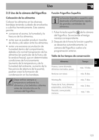Uso
125
ES
3.5 Uso de la cámara del frigorífico
Colocación de los alimentos
Colocar los alimentos en las diversas
bandejas teniendo cuidado de envolverlos
o cubrirlos herméticamente. Este sistema
permite:
• conservar el aroma, la humedad y la
frescura de los alimentos;
• evitar que se puedan producir mezclas
de olores y de sabor entre los alimentos;
• evitar una excesiva acumulación de
humedad dentro del compartimento,
debida a la normal transpiración de los
alimentos (en particular de la fruta y de
la verdura fresca), que en determinadas
condiciones de funcionamiento
(aumento de la temperatura y de la
humedad del ambiente, aumento de la
frecuencia de abertura de la puerta),
podrían crear la formación de
condensación en las bandejas.
Función Frigorífico Superfrío
1. Pulsar la tecla superfrío de la cámara
del frigorífico. Se enciende el testigo
naranja correspondiente.
2. Después de 6 horas la función superfrío
se desactiva automáticamente. La
cámara del frigorífico vuelve a la
programación anterior.
Tabla de los tiempos de conservación
Dejar enfriar siempre a
temperatura ambiente los
alimentos y las bebidas calientes
antes de introducirlos en la
cámara del frigorífico.
La función frigorífico superfrío está
destinada al enfriamiento rápido
de grandes cantidades de
alimentos.
Alimentos Tiempo
Huevos, carne ahumada,
alimentos marinados, queso
máx. 10 días
Verduras con raíces máx. 8 días
Mantequilla máx. 7 días
Pastas de té, fruta, alimentos
preparados, carne fresca
máx. 2 días
Pescado, carne picada,
mariscos
máx. 1 día
 