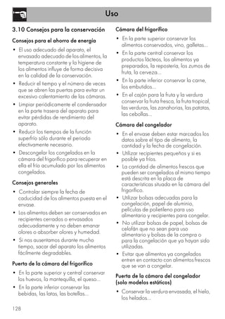 Uso
128
3.10 Consejos para la conservación
Consejos para el ahorro de energía
• El uso adecuado del aparato, el
envasado adecuado de los alimentos, la
temperatura constante y la higiene de
los alimentos influye de forma decisiva
en la calidad de la conservación.
• Reducir el tiempo y el número de veces
que se abren las puertas para evitar un
excesivo calentamiento de las cámaras.
• Limpiar periódicamente el condensador
en la parte trasera del aparato para
evitar pérdidas de rendimiento del
aparato.
• Reducir los tiempos de la función
superfrío sólo durante el periodo
efectivamente necesario.
• Descongelar los congelados en la
cámara del frigorífico para recuperar en
ella el frío acumulado por los alimentos
congelados.
Consejos generales
• Controlar siempre la fecha de
caducidad de los alimentos puesta en el
envase.
• Los alimentos deben ser conservados en
recipientes cerrados o envasados
adecuadamente y no deben emanar
olores o absorber olores y humedad.
• Si nos ausentamos durante mucho
tiempo, sacar del aparato los alimentos
fácilmente degradables.
Puerta de la cámara del frigorífico
• En la parte superior y central conservar
los huevos, la mantequilla, el queso...
• En la parte inferior conservar las
bebidas, las latas, las botellas...
Cámara del frigorífico
• En la parte superior conservar los
alimentos conservados, vino, galletas...
• En la parte central conservar los
productos lácteos, los alimentos ya
preparados, la repostería, los zumos de
fruta, la cerveza...
• En la parte inferior conservar la carne,
los embutidos...
• En el cajón para la fruta y la verdura
conservar la fruta fresca, la fruta tropical,
las verduras, las zanahorias, las patatas,
las cebollas...
Cámara del congelador
• En el envase deben estar marcados los
datos sobre el tipo de alimento, la
cantidad y la fecha de congelación.
• Utilizar recipientes pequeños y si es
posible ya fríos.
• La cantidad de alimentos frescos que
pueden ser congelados al mismo tiempo
está descrita en la placa de
características situada en la cámara del
frigorífico.
• Utilizar bolsas adecuadas para la
congelación, papel de aluminio,
películas de polietileno para uso
alimentario y recipientes para congelar.
• No utilizar bolsas de papel, bolsas de
celofán que no sean para uso
alimentario y bolsas de la compra o
para la congelación que ya hayan sido
utilizadas.
• Evitar que alimentos ya congelados
entren en contacto con alimentos frescos
que se van a congelar.
Puerta de la cámara del congelador
(solo modelos estáticos)
• Conservar la verdura envasada, el hielo,
los helados...
 