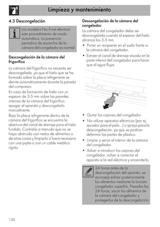 Limpieza y mantenimiento
130
4.3 Descongelación
Descongelación de la cámara del
frigorífico
La cámara del frigorífico no necesita ser
descongelada, ya que el hielo que se ha
formado sobre la placa refrigerante se
derrite automáticamente durante la parada
del compresor.
En caso de formación de hielo con un
espesor de 3-5 mm sobre las paredes
internas de la cámara del frigorífico,
apagar el aparato y descongelarlo
manualmente.
Bajo la placa refrigerante dentro de la
cámara del frigorífico se encuentra la
abertura del canal de drenaje para el hielo
fundido. Controlar a menudo que no se
haya obstruido con restos de alimentos o
de otras cosas y limpiarlo si fuera necesario
con una pajita o con un cable metálico
rígido.
Descongelación de la cámara del
congelador
La cámara del congelador debe ser
descongelada cuando el espesor del hielo
alcanza los 3-5 mm.
• Poner un recipiente en el suelo frente a
la cámara del congelador.
• Extraer el canal de drenaje situado en la
parte inferior del congelador para hacer
que el agua fluya.
• Quitar los cajones del congelador
• No utilizar aparatos eléctricos (por ej.
secador para el pelo...) o sprays para la
descongelación, ya que se podrían
deformar las partes de plástico.
• Limpiar y secar el interior de la cámara
del congelador.
• Volver a introducir los cajones del
congelador, volver a conectar el
aparato a la red eléctrica y encenderlo.
Los modelos No-Frost efectúan
este procedimiento de modo
automático. La presencia
periódica de escarcha de la
cámara del congelador es normal.
24 horas antes de la
descongelación del aparato, se
aconseja enfriar posteriormente
los alimentos mediante la función
congelador superfrío. Pasadas las
24 horas, sacar los alimentos de
la cámara del congelador y
protegerlos de la descongelación.
 