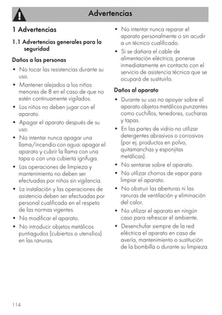 Advertencias
114
1 Advertencias
1.1 Advertencias generales para la
seguridad
Daños a las personas
• No tocar las resistencias durante su
uso.
• Mantener alejados a los niños
menores de 8 en el caso de que no
estén continuamente vigilados.
• Los niños no deben jugar con el
aparato.
• Apagar el aparato después de su
uso.
• No intentar nunca apagar una
llama/incendio con agua: apagar el
aparato y cubrir la llama con una
tapa o con una cubierta ignífuga.
• Las operaciones de limpieza y
mantenimiento no deben ser
efectuadas por niños sin vigilancia.
• La instalación y las operaciones de
asistencia deben ser efectuadas por
personal cualificado en el respeto
de las normas vigentes.
• No modificar el aparato.
• No introducir objetos metálicos
puntiagudos (cubiertos o utensilios)
en las ranuras.
• No intentar nunca reparar el
aparato personalmente o sin acudir
a un técnico cualificado.
• Si se dañara el cable de
alimentación eléctrica, ponerse
inmediatamente en contacto con el
servicio de asistencia técnica que se
ocupará de sustituirlo.
Daños al aparato
• Durante su uso no apoyar sobre el
aparato objetos metálicos punzantes
como cuchillos, tenedores, cucharas
y tapas.
• En las partes de vidrio no utilizar
detergentes abrasivos o corrosivos
(por ej. productos en polvo,
quitamanchas y esponjitas
metálicas).
• No sentarse sobre el aparato.
• No utilizar chorros de vapor para
limpiar el aparato.
• No obstruir las aberturas ni las
ranuras de ventilación y eliminación
del calor.
• No utilizar el aparato en ningún
caso para refrescar el ambiente.
• Desenchufar siempre de la red
eléctrica el aparato en caso de
avería, mantenimiento o sustitución
de la bombilla o durante su limpieza.
 
