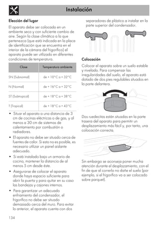 Instalación
134
Elección del lugar
El aparato debe ser colocado en un
ambiente seco y con suficiente cambio de
aire. Según la clase climática a la que
pertenezca (que está indicada en la placa
de identificación que se encuentra en el
interior de la cámara del frigorífico) el
aparato puede ser utilizado en diferentes
condiciones de temperatura.
• Situar el aparato a una distancia de 3
cm de cocinas eléctricas o de gas, y al
menos a 30 cm de sistemas de
calentamiento por combustión o
radiadores.
• El aparato no debe ser situado cerca de
fuentes de calor. Si esto no es posible, es
necesario utilizar un panel aislante
adecuado.
• Si está instalado bajo un armario de
cocina, mantener la distancia de al
menos 5 cm desde éste.
• Asegurarse de colocar el aparato
donde haya espacio suficiente para
abrir la puerta y para quitar en su caso
las bandejas y cajones internos.
• Para garantizar un adecuado
enfriamiento del condensador, el
frigorífico no debe ser situado
demasiado cerca del muro. Para evitar
lo anterior, el aparato cuenta con dos
separadores de plástico a instalar en la
parte superior del condensador.
Colocación
Colocar el aparato sobre un suelo estable
y nivelado. Para compensar las
irregularidades del suelo, el aparato está
dotado de dos pies regulables situados en
la parte delantera.
Dos ruedecitas están situadas en la parte
trasera del aparato para permitir un
desplazamiento más fácil y, por tanto, una
colocación correcta.
Sin embargo se aconseja poner mucha
atención durante el desplazamiento, con el
fin de que al correrlo no dañe el suelo (por
ejemplo, si el frigorífico va a ser colocado
sobre parquet).
Clase Temperatura ambiente
SN (Subnormal) de + 10°C a + 32°C
N (Normal) de + 16°C a + 32°C
ST (Subtropical) de + 18°C a + 38°C
T (Tropical) de + 18°C a + 43°C
 