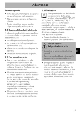 Advertencias
115
ES
Para este aparato
• Antes de sustituir la lámpara, asegurarse
de que el aparato está apagado.
• No apoyarse o sentarse en la puerta
abierta.
• Prestar atención a que no queden
objetos atascados en las puertas.
1.2 Responsabilidad del fabricante
El fabricante declina toda responsabilidad
por daños sufridos por personas o cosas
ocasionados por:
• uso del aparato distinto al previsto;
• no observancia de las prescripciones
del manual de uso;
• alteración incluso de una sola parte del
aparato;
• utilización de repuestos no originales.
1.3 Función del aparato
• Este aparato está destinado a la
refrigeración y conservación de
alimentos frescos y congelados en un
ambiente doméstico. Cualquier otro uso
se considera inadecuado.
• El uso de este aparato está permitido a
los niños a partir de los 8 años de edad
y a las personas con capacidades
físicas, sensoriales o mentales reducidas
o con falta de experiencia y
conocimiento, supervisados o
enseñados por personas adultas y
responsables para su seguridad.
• El aparato no ha sido concebido para
funcionar con temporizadores externos
o con sistemas de mando a distancia.
1.4 Eliminación
Este aparato debe ser desechado
separadamente de los otros
residuos (directivas 2002/95/CE,
2002/96/CE, 2003/108/CE). El
producto no contiene sustancias en
cantidades tales como para ser
consideradas peligrosas para la salud y el
medio ambiente, en conformidad con las
directivas europeas actuales.
Para desechar el aparato:
• Cortar el cable de alimentación
eléctrica y quitarlo junto con la clavija.
• Entregar el aparato que ha llegado al
final de su vida útil a los centros
adecuados de recogida selectiva de
residuos eléctricos y electrónicos, o bien
volver a entregarlo al vendedor en el
momento de la compra de un aparato
equivalente, en razón de uno a uno.
Tensión eléctrica
Peligro de electrocución
• Desactivar la alimentación eléctrica
general.
• Desconectar el cable de alimentación
eléctrica de la instalación eléctrica.
 