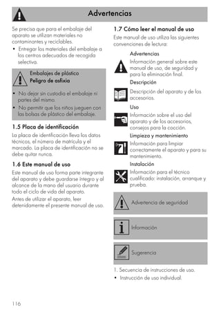 Advertencias
116
Se precisa que para el embalaje del
aparato se utilizan materiales no
contaminantes y reciclables.
• Entregar los materiales del embalaje a
los centros adecuados de recogida
selectiva.
1.5 Placa de identificación
La placa de identificación lleva los datos
técnicos, el número de matrícula y el
marcado. La placa de identificación no se
debe quitar nunca.
1.6 Este manual de uso
Este manual de uso forma parte integrante
del aparato y debe guardarse íntegro y al
alcance de la mano del usuario durante
todo el ciclo de vida del aparato.
Antes de utilizar el aparato, leer
detenidamente el presente manual de uso.
1.7 Cómo leer el manual de uso
Este manual de uso utiliza las siguientes
convenciones de lectura:
1. Secuencia de instrucciones de uso.
• Instrucción de uso individual.
Embalajes de plástico
Peligro de asfixia
• No dejar sin custodia el embalaje ni
partes del mismo.
• No permitir que los niños jueguen con
las bolsas de plástico del embalaje.
Advertencias
Información general sobre este
manual de uso, de seguridad y
para la eliminación final.
Descripción
Descripción del aparato y de los
accesorios.
Uso
Información sobre el uso del
aparato y de los accesorios,
consejos para la cocción.
Limpieza y mantenimiento
Información para limpiar
correctamente el aparato y para su
mantenimiento.
Instalación
Información para el técnico
cualificado: instalación, arranque y
prueba.
Advertencia de seguridad
Información
Sugerencia
 