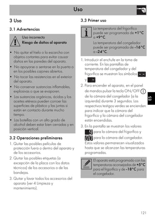 Uso
121
ES
3 Uso
3.1 Advertencias
3.2 Operaciones preliminares
1. Quitar las posibles películas de
protección fuera o dentro del aparato y
de los accesorios.
2. Quitar las posibles etiquetas (a
excepción de la placa con los datos
técnicos) de los accesorios o de las
bandejas.
3. Quitar y lavar todos los accesorios del
aparato (ver 4 Limpieza y
mantenimiento).
3.3 Primer uso
1. Introducir el enchufe en la toma de
corriente. En las pantallas de
temperatura del congelador y del
frigorífico se muestran los símbolos
y .
2. Para encender el aparato, en el panel
de mandos pulsar la tecla ON/OFF
de la cámara del congelador (a la
izquierda) durante 3 segundos. Los
respectivos testigos verdes se encienden
para indicar que la cámara del
frigorífico y la cámara del congelador
están encendidas.
3. En la pantalla se muestran los valores
para la cámara del frigorífico y
para la cámara del congelador.
Estos valores permanecen visualizados
hasta que se alcanzan las temperaturas
programadas.
Uso incorrecto
Riesgo de daños al aparato
• No quitar el hielo o la escarcha con
objetos cortantes para evitar causar
daños en las paredes del aparato.
• No apoyarse o sentarse en la puerta o
en los posibles cajones abiertos.
• No tocar las resistencias en el exterior
del aparato.
• No conservar sustancias inflamables,
explosivas o que se evaporen.
• Las sustancias orgánicas, ácidas y los
aceites etéreos pueden corroer las
superficies de plástico y las juntas si
están en contacto durante mucho
tiempo.
• Las botellas con un alto grado de
alcohol deben estar bien cerradas y en
posición vertical.
La temperatura del frigorífico
puede ser programada de +1°C
a +9°C.
La temperatura del congelador
puede ser programada de -16°C
a -24°C.
El aparato está programado con las
temperaturas aconsejadas de+5°C
para el frigorífico y de -18°C para
el congelador.
 