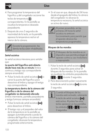 Uso
122
4. Para programar la temperatura del
frigorífico y del congelador accionar las
teclas de temperatura
correspondientes. En la pantalla se
visualiza la temperatura deseada
parpadeante.
5. Después de unos 5 segundos de
inactividad de la tecla, en la pantalla
aparece la temperatura real en el
interior de la cámara.
Señal acústica
La señal acústica interviene para señalar
que:
La puerta del frigorífico está abierta
desde hace más de un minuto (timbre
continuo y testigo rojo correspondiente
siempre encendido)
• Pulsar la tecla de señal acústica o
cerrar la puerta del frigorífico para
desactivar el timbre y apagar el testigo
rojo correspondiente.
La temperatura dentro de la cámara del
frigorífico o de la cámara del
congelador es demasiado elevada
(timbre intermitente, pantalla parpadeante
y testigo luminoso siempre encendido)
• Pulsar la tecla de señal acústica
para desactivar el timbre.
• El testigo rojo y el parpadeo del valor
de la temperatura en la pantalla se
apagan automáticamente cuando la
cámara del frigorífico o la cámara del
congelador alcanzan la temperatura
programada anteriormente.
• En el caso en que, después de 24 horas
desde el apagado del timbre, la cámara
del congelador no alcanza la
temperatura necesaria, la señal acústica
se activa de nuevo.
Bloqueo de los mandos
1. Pulsar la tecla de señal acústica
durante 3 segundos para sctivar el
bloqueo de los mandos. En la pantalla
se visualizan los símbolos parpadeantes
y durante 3 segundos.
2. Para desconectarlo pulsar nuevamente
la tecla de señal acústica durante
3 segundos.
Durante la programación, las
demás teclas están inhabilitadas.
Al primer encendido, en las
primeras 24 horas la señal
acústica no entra en
funcionamiento para permitir que
el aparato alcance las
temperaturas programadas.
El bloqueo de los mandos es un
dispositivo que permite proteger el
aparato contra su uso involuntario
o inapropiado.
Cuando el bloqueo de los
mandos está activado, solamente
la tecla de señal acústica
está activa. Al pulsar las otras
teclas aparecen en las pantallas
los símbolos y durante
3 segundos.
 