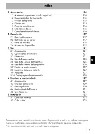 Índice
113
ES
1 Advertencias 114
1.1 Advertencias generales para la seguridad 114
1.2 Responsabilidad del fabricante 115
1.3 Función del aparato 115
1.4 Eliminación 115
1.5 Placa de identificación 116
1.6 Este manual de uso 116
1.7 Cómo leer el manual de uso 116
2 Descripción 117
2.1 Descripción general 117
2.2 Definición de las partes 117
2.3 Panel de mandos 118
2.4 Accesorios disponibles 119
3 Uso 121
3.1 Advertencias 121
3.2 Operaciones preliminares 121
3.3 Primer uso 121
3.4 Uso de los accesorios 123
3.5 Uso de la cámara del frigorífico 125
3.6 Uso de la cámara del congelador 126
3.7 Ruidos de funcionamiento 127
3.8 Superficie delantera caliente 127
3.9 Apagado 127
3.10 Consejos para la conservación 128
4 Limpieza y mantenimiento 129
4.1 Advertencias 129
4.2 Limpieza del aparato 129
4.3 Descongelación 130
4.4 Sustitución de la lámpara 131
4.5 Qué hacer si… 131
5 Instalación 133
5.1 Conexión eléctrica 133
5.2 Colocación 133
Aconsejamos leer detenidamente este manual que contiene todas las indicaciones para
mantener inalteradas la cualidades estéticas y funcionales del aparato adquirido.
Para más información sobre el producto: www.smeg.com
 