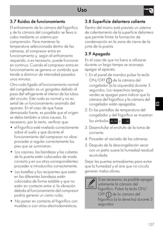 Uso
127
ES
3.7 Ruidos de funcionamiento
El enfriamiento de la cámara del frigorífico
y de la cámara del congelador se lleva a
cabo mediante un sistema por
comprensión. Para mantener la
temperatura seleccionada dentro de las
cámaras, el compresor entra en
funcionamiento y, según el enfriamiento
requerido, si es necesario, puede funcionar
en continuo. Cuando el compresor entra en
funcionamiento se genera un zumbido que
tiende a disminuir de intensidad pasados
unos minutos.
Otro ruido ligado al funcionamiento normal
del congelador es un gorgoteo debido al
paso del refrigerante al interior de los tubos
del circuito. Este ruido es normal y no es
señal de un funcionamiento anómalo del
aparato. En el caso de que fuese
demasiado fuerte, es posible que el origen
se deba también a otras causas. Es
necesario, por lo tanto, verificar que:
• el frigorífico esté nivelado correctamente
sobre el suelo y que durante el
funcionamiento del compresor no vibre:
proceder a regular correctamente los
pies que se suministran;
• Los cajones, las bandejas y las cubetas
de la puerta estén colocados de modo
correcto y en sus sitios correspondientes:
proceder a introducirlos correctamente;
• Las botellas y los recipientes que están
en las diferentes bandejas estén
colocados de forma estable y que no
estén en contacto entre sí: la vibración
debida al funcionamiento del compresor
podría generar un cierto ruido;
• No poner en contacto el frigorífico con
muebles o con otros electrodomésticos.
3.8 Superficie delantera caliente
Dentro del mismo está previsto un sistema
de calentamiento de la superficie delantera
que permite limitar la formación de
condensación en la zona de cierre de la
junta de la puerta.
3.9 Apagado
En el caso de que no fuera a utilizarse
durante un largo tiempo se aconseja
apagar el aparato.
1. En el panel de mandos pulsar la tecla
ON/OFF de la cámara del
congelador (a la izquierda) durante 3
segundos. Los respectivos testigos
verdes se apagan para indicar que la
cámara del frigorífico y la cámara del
congelador están apagadas.
2. En las pantallas de temperatura del
congelador y del frigorífico se muestran
los símbolos y .
3. Desenchufar el enchufe de la toma de
corriente.
4. Proceder al vaciado de las cámaras.
5. Después de la descongelación secar
con un paño suave la humedad residual
acumulada.
Dejar las puertas entreabiertas para evitar
que la humedad y el aire que no circula
generen malos olores.
Si es necesario, es posible apagar
solamente la cámara del
frigorífico. Pulsar la tecla ON/
OFF de la cámara del
frigorífico (a la derecha) durante 3
segundos
 