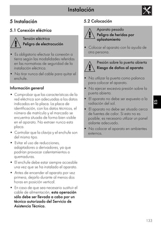 Instalación
133
ES
5 Instalación
5.1 Conexión eléctrica
Información general
• Comprobar que las características de la
red eléctrica son adecuadas a los datos
indicados en la placa. La placa de
identificación, con los datos técnicos, el
número de matrícula y el marcado se
encuentra situada de forma bien visible
en el aparato. No extraer nunca esta
placa.
• Controlar que la clavija y el enchufe son
del mismo tipo.
• Evitar el uso de reducciones,
adaptadores o derivadores, ya que
podrían provocar calentamientos o
quemaduras.
• El enchufe debe estar siempre accesible
una vez que se ha instalado el aparato.
• Antes de encender el aparato por vez
primera, dejarlo durante al menos dos
horas en posición vertical.
• En caso de que sea necesario sustituir el
cable de alimentación, esta operación
sólo debe ser llevada a cabo por un
técnico autorizado del Servicio de
Asistencia Técnica.
5.2 Colocación
Tensión eléctrica
Peligro de electrocución
• Es obligatorio efectuar la conexión a
tierra según las modalidades referidas
en las normativas de seguridad de la
instalación eléctrica.
• No tirar nunca del cable para quitar el
enchufe.
Aparato pesado
Peligro de heridas por
aplastamiento
• Colocar el aparato con la ayuda de
otra persona.
Presión sobre la puerta abierta
Riesgo de daños al aparato
• No utilizar la puerta como palanca
para colocar el aparato.
• No ejercer excesiva presión sobre la
puerta abierta.
• El aparato no debe ser expuesto a la
radiación del sol.
• El aparato no debe ser situado cerca
de fuentes de calor. Si esto no es
posible, es necesario utilizar un panel
aislante adecuado.
• No colocar el aparato en ambientes
externos.
 
