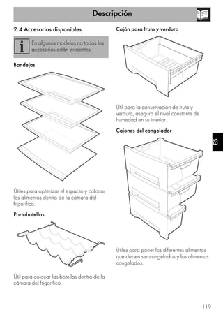 Descripción
119
ES
2.4 Accesorios disponibles
Bandejas
Útiles para optimizar el espacio y colocar
los alimentos dentro de la cámara del
frigorífico.
Portabotellas
Útil para colocar las botellas dentro de la
cámara del frigorífico.
Cajón para fruta y verdura
Útil para la conservación de fruta y
verdura, asegura el nivel constante de
humedad en su interior.
Cajones del congelador
Útiles para poner los diferentes alimentos
que deben ser congelados y los alimentos
congelados.
En algunos modelos no todos los
accesorios están presentes.
 
