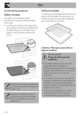 Uso
142
3.3 Uso de los accesorios
Rejillas y bandejas
Las rejillas y las bandejas deben
introducirse en las guías laterales hasta
hacer tope.
• Los bloques mecánicos de seguridad
que impiden la extracción accidental de
la rejilla deben ser orientados hacia
abajo y hacia la parte posterior del
horno.
Rejilla para bandeja
La rejilla para la bandeja debe introducirse
dentro de la bandeja. De esta forma, es
posible recoger la grasa separadamente
de los alimentos en cocción.
Cubierta y Placa para pizza (sólo en
algunos modelos)
Introducir las rejillas y las bandejas
suavemente en el horno hasta que
hagan tope.
Limpiar las bandejas antes de
utilizarlas por primera vez para
quitar los posibles residuos de
fabricación.
Uso no correcto
Riesgo de daños para las
superficies
• No utilizar la placa para pizza de
modo diferente al indicado, no
utilizarla, por ejemplo, sobre encimeras
de gas o vitrocerámicas ni en hornos no
preparados para el uso de este
accesorio.
• Condimentar la pizza con aceite sólo
después de haberla extraído del horno:
posibles manchas de aceite podrían
afectar la estética y las prestaciones de
la placa para pizza.
• Si la placa para pizza no se utiliza,
recubrir el fondo con la cubierta
correspondiente que se suministra.
 
