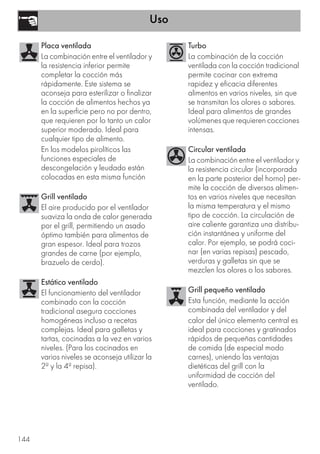 Uso
144
Placa ventilada
La combinación entre el ventilador y
la resistencia inferior permite
completar la cocción más
rápidamente. Este sistema se
aconseja para esterilizar o finalizar
la cocción de alimentos hechos ya
en la superficie pero no por dentro,
que requieren por lo tanto un calor
superior moderado. Ideal para
cualquier tipo de alimento.
En los modelos pirolíticos las
funciones especiales de
descongelación y leudado están
colocadas en esta misma función
Grill ventilado
El aire producido por el ventilador
suaviza la onda de calor generada
por el grill, permitiendo un asado
óptimo también para alimentos de
gran espesor. Ideal para trozos
grandes de carne (por ejemplo,
brazuelo de cerdo).
Estático ventilado
El funcionamiento del ventilador
combinado con la cocción
tradicional asegura cocciones
homogéneas incluso a recetas
complejas. Ideal para galletas y
tartas, cocinadas a la vez en varios
niveles. (Para los cocinados en
varios niveles se aconseja utilizar la
2ª y la 4ª repisa).
Turbo
La combinación de la cocción
ventilada con la cocción tradicional
permite cocinar con extrema
rapidez y eficacia diferentes
alimentos en varios niveles, sin que
se transmitan los olores o sabores.
Ideal para alimentos de grandes
volúmenes que requieren cocciones
intensas.
Circular ventilada
La combinación entre el ventilador y
la resistencia circular (incorporada
en la parte posterior del horno) per-
mite la cocción de diversos alimen-
tos en varios niveles que necesitan
la misma temperatura y el mismo
tipo de cocción. La circulación de
aire caliente garantiza una distribu-
ción instantánea y uniforme del
calor. Por ejemplo, se podrá coci-
nar (en varias repisas) pescado,
verduras y galletas sin que se
mezclen los olores o los sabores.
Grill pequeño ventilado
Esta función, mediante la acción
combinada del ventilador y del
calor del único elemento central es
ideal para cocciones y gratinados
rápidos de pequeñas cantidades
de comida (de especial modo
carnes), uniendo las ventajas
dietéticas del grill con la
uniformidad de cocción del
ventilado.
 