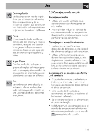 Uso
145
ES
3.5 Consejos para la cocción
Consejos generales
• Utilizar una función ventilada para
obtener una cocción homogénea en
más niveles.
• No se pueden reducir los tiempos de
cocción aumentando las temperaturas
(los alimentos podrían cocinarse mucho
por fuera y poco por dentro).
Consejos para la cocción de carnes
• Los tiempos de cocción varían
dependiendo del grosor, de la calidad
del alimento y del gusto del consumidor.
• Utilizar un termómetro para carnes
durante la cocción de asados, o, más
simplemente, presionar el asado con
una cuchara. Si el asado está firme está
listo, de lo contrario deberá cocinarse
todavía durante varios minutos.
Consejos para las cocciones con Grill y
Grill ventilado
• El asado de carnes se puede efectuar
tanto con el horno frío, como con el
horno precalentado si se desea cambiar
el efecto de cocción.
• En la función Grill ventilado se
recomienda, en cambio, precalentar el
horno antes del asado.
• Se recomienda colocar los alimentos en
el centro de la rejilla.
• En la función Grill se aconseja colocar el
mando de temperatura en el valor más
alto en correspondencia con el símbolo
para optimizar la cocción.
Descongelación
La descongelación rápida se pro-
duce por la activación del ventila-
dor correspondiente y de la
resistencia superior que garantizan
una distribución uniforme de aire a
baja temperatura dentro del horno
Pizza
El funcionamiento del ventilador,
combinado con el grill y la resisten-
cia inferior, asegura una cocción
homogénea incluso con recetas
complejas. Ideal no sólo para piz-
zas, sino también para galletas y
tartas.
Vapor Clean
Esta función facilita la limpieza
gracias al empleo del vapor gene-
rado por una pequeña cantidad de
agua vertida en el embutido corre-
spondiente colocado en el fondo.
Eco
La combinación entre el grill y la
resistencia inferior resulta sobre
todo indicada para la cocción en
una sola repisa a bajos consumos
energéticos.
 