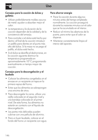 Uso
146
Consejos para la cocción de dulces y
galletas
• Utilizar preferiblemente moldes oscuros
de metal: ayudan a absorber mejor el
calor.
• La temperatura y la duración de la
cocción dependen de la calidad y de la
consistencia del amasijo.
• Para controlar si el dulce está hecho por
dentro: al final de la cocción introducir
un palillo para dientes en el punto más
alto del dulce. Si la masa no se pega al
palillo, el dulce está hecho.
• Si el dulce se desinfla al deshornarse, en
la cocción siguiente disminuir la
temperatura programada en
aproximadamente 10°C programando
eventualmente un tiempo mayor de
cocción.
Consejos para la descongelación y el
leudado
• Colocar los alimentos congelados sin el
envase en un recipiente sin tapa en la
primera repisa del horno.
• Evitar que los alimentos se sobrepongan
unos encima de otros.
• Para descongelar la carne, utilizar una
rejilla colocada en el segundo nivel y
una bandeja colocada en el primer
nivel. De esta forma, los alimentos no
estarán en contacto con el líquido de
descongelación.
• Las partes más delicadas pueden
cubrirse con una película de aluminio.
• Para un buen leudado, colocar en el
fondo del horno un recipiente con agua.
Para ahorrar energía
• Parar la cocción durante algunos
minutos antes del tiempo empleado
normalmente. La cocción proseguirá
durante los restantes minutos con el calor
que se ha acumulado en el interior.
• Reducir al mínimo las aberturas de la
puerta, para evitar que el calor se
disperse.
• Mantener constantemente limpio el
interior del aparato.
 