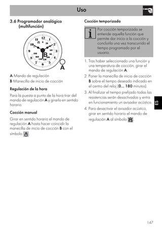 Uso
147
ES
3.6 Programador analógico
(multifunción)
A Mando de regulación
B Manecilla de inicio de cocción
Regulación de la hora
Para la puesta a punto de la hora tirar del
mando de regulación A y girarlo en sentido
horario.
Cocción manual
Girar en sentido horario el mando de
regulación A hasta hacer coincidir la
manecilla de inicio de cocción B con el
símbolo .
Cocción temporizada
1. Tras haber seleccionado una función y
una temperatura de cocción, girar el
mando de regulación A.
2. Poner la manecilla de inicio de cocción
B sobre el tiempo deseado indicado en
el centro del reloj (0... 180 minutos).
3. Al finalizar el tiempo prefijado todas las
resistencias serán desactivadas y entra
en funcionamiento un avisador acústico.
4. Para desactivar el avisador acústico,
girar en sentido horario el mando de
regulación A al símbolo .
Por cocción temporizada se
entiende aquella función que
permite dar inicio a la cocción y
concluirla una vez transcurrido el
tiempo programado por el
usuario.
 
