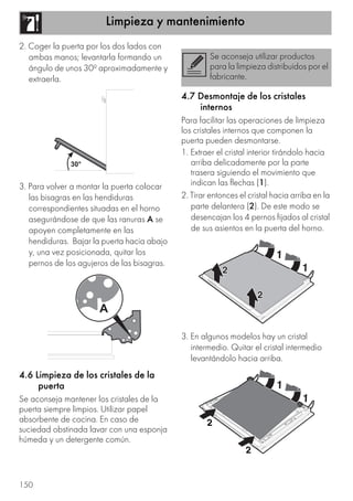 Limpieza y mantenimiento
150
2. Coger la puerta por los dos lados con
ambas manos; levantarla formando un
ángulo de unos 30º aproximadamente y
extraerla.
3. Para volver a montar la puerta colocar
las bisagras en las hendiduras
correspondientes situadas en el horno
asegurándose de que las ranuras A se
apoyen completamente en las
hendiduras. Bajar la puerta hacia abajo
y, una vez posicionada, quitar los
pernos de los agujeros de las bisagras.
4.6 Limpieza de los cristales de la
puerta
Se aconseja mantener los cristales de la
puerta siempre limpios. Utilizar papel
absorbente de cocina. En caso de
suciedad obstinada lavar con una esponja
húmeda y un detergente común.
4.7 Desmontaje de los cristales
internos
Para facilitar las operaciones de limpieza
los cristales internos que componen la
puerta pueden desmontarse.
1. Extraer el cristal interior tirándolo hacia
arriba delicadamente por la parte
trasera siguiendo el movimiento que
indican las flechas (1).
2. Tirar entonces el cristal hacia arriba en la
parte delantera (2). De este modo se
desencajan los 4 pernos fijados al cristal
de sus asientos en la puerta del horno.
3. En algunos modelos hay un cristal
intermedio. Quitar el cristal intermedio
levantándolo hacia arriba.
Se aconseja utilizar productos
para la limpieza distribuidos por el
fabricante.
 