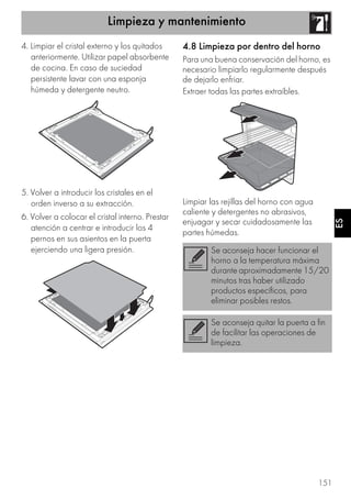 Limpieza y mantenimiento
151
ES
4. Limpiar el cristal externo y los quitados
anteriormente. Utilizar papel absorbente
de cocina. En caso de suciedad
persistente lavar con una esponja
húmeda y detergente neutro.
5. Volver a introducir los cristales en el
orden inverso a su extracción.
6. Volver a colocar el cristal interno. Prestar
atención a centrar e introducir los 4
pernos en sus asientos en la puerta
ejerciendo una ligera presión.
4.8 Limpieza por dentro del horno
Para una buena conservación del horno, es
necesario limpiarlo regularmente después
de dejarlo enfriar.
Extraer todas las partes extraíbles.
Limpiar las rejillas del horno con agua
caliente y detergentes no abrasivos,
enjuagar y secar cuidadosamente las
partes húmedas.
Se aconseja hacer funcionar el
horno a la temperatura máxima
durante aproximadamente 15/20
minutos tras haber utilizado
productos específicos, para
eliminar posibles restos.
Se aconseja quitar la puerta a fin
de facilitar las operaciones de
limpieza.
 