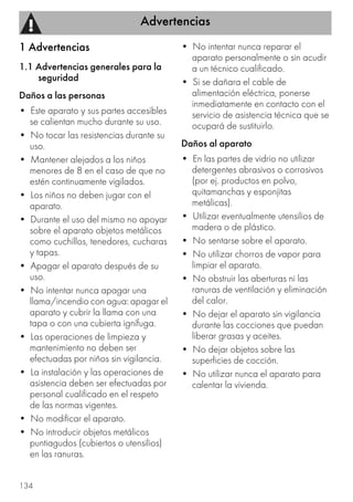 Advertencias
134
1 Advertencias
1.1 Advertencias generales para la
seguridad
Daños a las personas
• Este aparato y sus partes accesibles
se calientan mucho durante su uso.
• No tocar las resistencias durante su
uso.
• Mantener alejados a los niños
menores de 8 en el caso de que no
estén continuamente vigilados.
• Los niños no deben jugar con el
aparato.
• Durante el uso del mismo no apoyar
sobre el aparato objetos metálicos
como cuchillos, tenedores, cucharas
y tapas.
• Apagar el aparato después de su
uso.
• No intentar nunca apagar una
llama/incendio con agua: apagar el
aparato y cubrir la llama con una
tapa o con una cubierta ignífuga.
• Las operaciones de limpieza y
mantenimiento no deben ser
efectuadas por niños sin vigilancia.
• La instalación y las operaciones de
asistencia deben ser efectuadas por
personal cualificado en el respeto
de las normas vigentes.
• No modificar el aparato.
• No introducir objetos metálicos
puntiagudos (cubiertos o utensilios)
en las ranuras.
• No intentar nunca reparar el
aparato personalmente o sin acudir
a un técnico cualificado.
• Si se dañara el cable de
alimentación eléctrica, ponerse
inmediatamente en contacto con el
servicio de asistencia técnica que se
ocupará de sustituirlo.
Daños al aparato
• En las partes de vidrio no utilizar
detergentes abrasivos o corrosivos
(por ej. productos en polvo,
quitamanchas y esponjitas
metálicas).
• Utilizar eventualmente utensilios de
madera o de plástico.
• No sentarse sobre el aparato.
• No utilizar chorros de vapor para
limpiar el aparato.
• No obstruir las aberturas ni las
ranuras de ventilación y eliminación
del calor.
• No dejar el aparato sin vigilancia
durante las cocciones que puedan
liberar grasas y aceites.
• No dejar objetos sobre las
superficies de cocción.
• No utilizar nunca el aparato para
calentar la vivienda.
 
