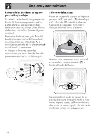 Limpieza y mantenimiento
152
Retirada de los bastidores de soporte
para rejillas/bandejas
La retirada de los bastidores guía permite
limpiar fácilmente con posterioridad las
partes laterales. Esta operación debe
efectuarse cada vez que se utiliza el ciclo
de limpieza automático (sólo en algunos
modelos).
Para retirar los bastidores guía. Tirar del
bastidor hacia el interior del horno hasta
desengancharlo del encastrado A, a
continuación, sacarlo de sus alojamientos B
situados en la parte trasera.
Al finalizar la limpieza repetir las
operaciones que se acaban de describir
para volver a poner los bastidores guía.
Sólo en modelos pizza:
Retirar en sucesión la cubierta de la placa
para pizza (1) y el fondo (2) sobre el que
está colocada. El fondo debe elevarse
hacia arriba unos pocos milímetros y
después extraerse hacia el exterior.
Levantar unos centímetros hacia arriba el
extremo de la resistencia inferior (3) y
limpiar el fondo del horno.
Para reinstalar el fondo de apoyo de la
placa para pizza, empujarla hasta el tope
contra la parte trasera del horno y hacerla
descender de manera que la plaquita de la
resistencia encaje con la base misma.
 