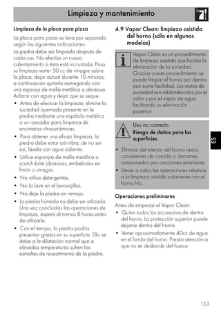 Limpieza y mantenimiento
153
ES
Limpieza de la placa para pizza
La placa para pizza se lava por separado
según las siguientes indicaciones:
La piedra debe ser limpiada después de
cada uso. No efectúe un nuevo
calentamiento si ésta está incrustada. Para
su limpieza verter 50 cc de vinagre sobre
la placa, dejar actuar durante 10 minutos,
a continuación quitarlo restregando con
una esponja de malla metálica o abrasiva.
Aclarar con agua y dejar que se seque.
• Antes de efectuar la limpieza, elimine la
suciedad quemada presente en la
piedra mediante una espátula metálica
o un rascador para limpieza de
encimeras vitrocerámicas.
• Para obtener una eficaz limpieza, la
piedra debe estar aún tibia; de no ser
así, lávela con agua caliente.
• Utilice esponjas de malla metálica o
scotch-brite abrasivas, embebidas en
limón o vinagre.
• No utilice detergentes.
• No la lave en el lavavajillas.
• No deje la piedra en remojo.
• La piedra húmeda no debe ser utilizada.
Una vez concluidas las operaciones de
limpieza, espere al menos 8 horas antes
de utilizarla.
• Con el tiempo, la piedra podría
presentar grietas en su superficie. Ello se
debe a la dilatación normal que a
elevadas temperaturas sufren los
esmaltes de revestimiento de la piedra.
4.9 Vapor Clean: limpieza asistida
del horno (sólo en algunos
modelos)
Operaciones preliminares
Antes de empezar el Vapor Clean:
• Quitar todos los accesorios de dentro
del horno. La protección superior puede
dejarse dentro del horno.
• Verter aproximadamente 40cc de agua
en el fondo del horno. Prestar atención a
que no se desborde del hueco.
Vapor Clean es un procedimiento
de limpieza asistida que facilita la
eliminación de la suciedad.
Gracias a este procedimiento se
puede limpiar el horno por dentro
con suma facilidad. Los restos de
suciedad son reblandecidos por el
calor y por el vapor de agua
facilitando su eliminación
posterior.
Uso no correcto
Riesgo de daños para las
superficies
• Eliminar del interior del horno restos
consistentes de comida o derrames
ocasionados por cocciones anteriores.
• Llevar a cabo las operaciones relativas
a la limpieza asistida solamente con el
horno frío.
 