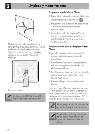 Limpieza y mantenimiento
154
• Nebulizar una solución de agua y
detergente para platos dentro del horno
mediante un nebulizador rociador.
Dirigir el rociado hacia las paredes
laterales, techo, suelo y hacia el
deflector.
• Cerrar la puerta.
Programación del Vapor Clean
1. Poner el mando de funciones y el mando
de temperatura en el símbolo .
2. Programar una duración de cocción de
18 minutos mediante el mando
temporizador.
3. Al final del ciclo de limpieza Vapor
Clean el temporizador desactiva las
resistencias del horno y se activa el
avisador acústico.
Finalización del ciclo de limpieza Vapor
Clean
4. Abrir la puerta y quitar la suciedad
menos resistente con un paño de
microfibra
5. Para las incrustaciones más resistentes
utilizar una esponja antirallado con
filamentos de latón.
6. En el caso de restos de grasa, es posible
utilizar productos específicos para
limpiar los hornos.
7. Eliminar el agua residual dentro del
horno.
Para una mayor higiene y para evitar que
los alimentos cojan un olor desagradable
se aconseja efectuar un secado del horno
mediante una función ventilada a 160°C
durante aproximadamente 10 minutos.
Se aconseja efectuar unas 20
nebulizaciones como máximo.
Se aconseja el uso de guantes de
goma durante estas operaciones.
Para facilitar la limpieza manual
de las partes más difíciles de
lograr, se aconseja quitar la
puerta.
 