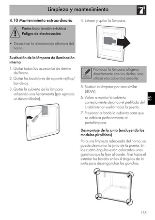 Limpieza y mantenimiento
155
ES
4.10 Mantenimiento extraordinario
Sustitución de la lámpara de iluminación
interna
1. Quitar todos los accesorios de dentro
del horno.
2. Quitar los bastidores de soporte rejillas/
bandejas.
3. Quitar la cubierta de la lámpara
utilizando una herramienta (por ejemplo
un destornillador).
4. Extraer y quitar la lámpara.
5. Sustituir la lámpara por otra similar
(40W).
6. Volver a montar la cubierta
correctamente dejando el perfilado del
cristal interior vuelto hacia la puerta.
7. Presionar a fondo la cubierta para que
se adhiera perfectamente al
portalámpara.
Desmontaje de la junta (excluyendo los
modelos pirolíticos)
Para una limpieza adecuada del horno, se
puede desmontar la junta de la puerta. En
los cuatro ángulos están colocados unos
ganchos que la fijan al borde. Tirar hacia el
exterior los bordes en los 4 ángulos de la
junta para desenganchar los ganchos.
Partes bajo tensión eléctrica
Peligro de electrocución
• Desactivar la alimentación eléctrica del
horno.
No tocar la lámpara alógena
directamente con los dedos, sino
utilizar una cobertura aislante.
 