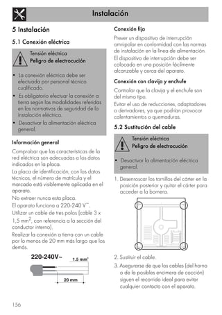 Instalación
156
5 Instalación
5.1 Conexión eléctrica
Información general
Comprobar que las características de la
red eléctrica son adecuadas a los datos
indicados en la placa.
La placa de identificación, con los datos
técnicos, el número de matrícula y el
marcado está visiblemente aplicada en el
aparato.
No extraer nunca esta placa.
El aparato funciona a 220-240 V~.
Utilizar un cable de tres polos (cable 3 x
1,5 mm2, con referencia a la sección del
conductor interno).
Realizar la conexión a tierra con un cable
por lo menos de 20 mm más largo que los
demás.
Conexión fija
Prever un dispositivo de interrupción
omnipolar en conformidad con las normas
de instalación en la línea de alimentación.
El dispositivo de interrupción debe ser
colocado en una posición fácilmente
alcanzable y cerca del aparato.
Conexión con clavija y enchufe
Controlar que la clavija y el enchufe son
del mismo tipo.
Evitar el uso de reducciones, adaptadores
o derivadores, ya que podrían provocar
calentamientos o quemaduras.
5.2 Sustitución del cable
1. Desenroscar los tornillos del cárter en la
posición posterior y quitar el cárter para
acceder a la bornera.
2. Sustituir el cable.
3. Asegurarse de que los cables (del horno
o de la posibles encimera de cocción)
siguen el recorrido ideal para evitar
cualquier contacto con el aparato.
Tensión eléctrica
Peligro de electrocución
• La conexión eléctrica debe ser
efectuada por personal técnico
cualificado.
• Es obligatorio efectuar la conexión a
tierra según las modalidades referidas
en las normativas de seguridad de la
instalación eléctrica.
• Desactivar la alimentación eléctrica
general.
Tensión eléctrica
Peligro de electrocución
• Desactivar la alimentación eléctrica
general.
 