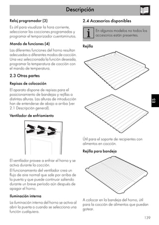 Descripción
139
ES
Reloj programador (3)
Es útil para visualizar la hora corriente,
seleccionar las cocciones programadas y
programar el temporizador cuentaminutos.
Mando de funciones (4)
Las diferentes funciones del horno resultan
adecuadas a diferentes modos de cocción.
Una vez seleccionada la función deseada,
programar la temperatura de cocción con
el mando de temperatura.
2.3 Otras partes
Repisas de colocación
El aparato dispone de repisas para el
posicionamiento de bandejas y rejillas a
distintas alturas. Las alturas de introducción
han de entenderse de abajo a arriba (ver
2.1 Descripción general).
Ventilador de enfriamiento
El ventilador provee a enfriar el horno y se
activa durante la cocción.
El funcionamiento del ventilador crea un
flujo de aire normal que sale por arriba de
la puerta y que puede continuar saliendo
durante un breve período aún después de
apagar el horno.
Iluminación interna
La iluminación interna del horno se activa al
abrir la puerta o cuando se selecciona una
función cualquiera.
2.4 Accesorios disponibles
Rejilla
Útil para el soporte de recipientes con
alimentos en cocción.
Rejilla para bandeja
A colocar en la bandeja del horno, útil
para la cocción de alimentos que puedan
gotear.
En algunos modelos no todos los
accesorios están presentes.
 