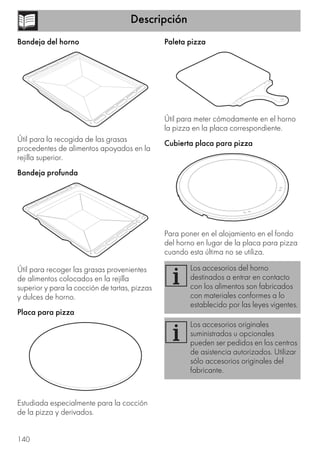 Descripción
140
Bandeja del horno
Útil para la recogida de las grasas
procedentes de alimentos apoyados en la
rejilla superior.
Bandeja profunda
Útil para recoger las grasas provenientes
de alimentos colocados en la rejilla
superior y para la cocción de tartas, pizzas
y dulces de horno.
Placa para pizza
Estudiada especialmente para la cocción
de la pizza y derivados.
Paleta pizza
Útil para meter cómodamente en el horno
la pizza en la placa correspondiente.
Cubierta placa para pizza
Para poner en el alojamiento en el fondo
del horno en lugar de la placa para pizza
cuando esta última no se utiliza.
Los accesorios del horno
destinados a entrar en contacto
con los alimentos son fabricados
con materiales conformes a lo
establecido por las leyes vigentes.
Los accesorios originales
suministrados u opcionales
pueden ser pedidos en los centros
de asistencia autorizados. Utilizar
sólo accesorios originales del
fabricante.
 