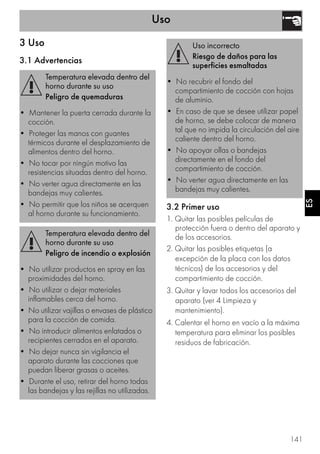 Uso
141
ES
3 Uso
3.1 Advertencias
3.2 Primer uso
1. Quitar las posibles películas de
protección fuera o dentro del aparato y
de los accesorios.
2. Quitar las posibles etiquetas (a
excepción de la placa con los datos
técnicos) de los accesorios y del
compartimiento de cocción.
3. Quitar y lavar todos los accesorios del
aparato (ver 4 Limpieza y
mantenimiento).
4. Calentar el horno en vacío a la máxima
temperatura para eliminar los posibles
residuos de fabricación.
Temperatura elevada dentro del
horno durante su uso
Peligro de quemaduras
• Mantener la puerta cerrada durante la
cocción.
• Proteger las manos con guantes
térmicos durante el desplazamiento de
alimentos dentro del horno.
• No tocar por ningún motivo las
resistencias situadas dentro del horno.
• No verter agua directamente en las
bandejas muy calientes.
• No permitir que los niños se acerquen
al horno durante su funcionamiento.
Temperatura elevada dentro del
horno durante su uso
Peligro de incendio o explosión
• No utilizar productos en spray en las
proximidades del horno.
• No utilizar o dejar materiales
inflamables cerca del horno.
• No utilizar vajillas o envases de plástico
para la cocción de comida.
• No introducir alimentos enlatados o
recipientes cerrados en el aparato.
• No dejar nunca sin vigilancia el
aparato durante las cocciones que
puedan liberar grasas o aceites.
• Durante el uso, retirar del horno todas
las bandejas y las rejillas no utilizadas.
Uso incorrecto
Riesgo de daños para las
superficies esmaltadas
• No recubrir el fondo del
compartimiento de cocción con hojas
de aluminio.
• En caso de que se desee utilizar papel
de horno, se debe colocar de manera
tal que no impida la circulación del aire
caliente dentro del horno.
• No apoyar ollas o bandejas
directamente en el fondo del
compartimiento de cocción.
• No verter agua directamente en las
bandejas muy calientes.
 