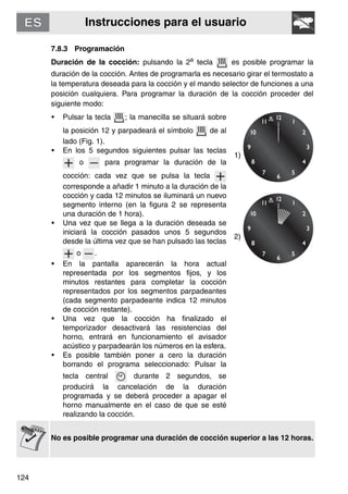 Instrucciones para el usuario
124
7.8.3 Programación
Duración de la cocción: pulsando la 2a tecla es posible programar la
duración de la cocción. Antes de programarla es necesario girar el termostato a
la temperatura deseada para la cocción y el mando selector de funciones a una
posición cualquiera. Para programar la duración de la cocción proceder del
siguiente modo:
• Pulsar la tecla ; la manecilla se situará sobre
la posición 12 y parpadeará el símbolo de al
lado (Fig. 1).
• En los 5 segundos siguientes pulsar las teclas
o para programar la duración de la
cocción: cada vez que se pulsa la tecla
corresponde a añadir 1 minuto a la duración de la
cocción y cada 12 minutos se iluminará un nuevo
segmento interno (en la figura 2 se representa
una duración de 1 hora).
• Una vez que se llega a la duración deseada se
iniciará la cocción pasados unos 5 segundos
desde la última vez que se han pulsado las teclas
o .
• En la pantalla aparecerán la hora actual
representada por los segmentos fijos, y los
minutos restantes para completar la cocción
representados por los segmentos parpadeantes
(cada segmento parpadeante indica 12 minutos
de cocción restante).
• Una vez que la cocción ha finalizado el
temporizador desactivará las resistencias del
horno, entrará en funcionamiento el avisador
acústico y parpadearán los números en la esfera.
• Es posible también poner a cero la duración
borrando el programa seleccionado: Pulsar la
tecla central durante 2 segundos, se
producirá la cancelación de la duración
programada y se deberá proceder a apagar el
horno manualmente en el caso de que se esté
realizando la cocción.
1)
2)
No es posible programar una duración de cocción superior a las 12 horas.
 
