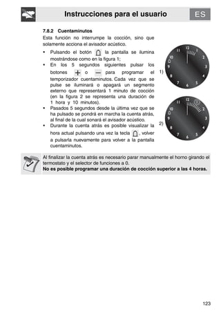 Instrucciones para el usuario
123
7.8.2 Cuentaminutos
Esta función no interrumpe la cocción, sino que
solamente acciona el avisador acústico.
• Pulsando el botón la pantalla se ilumina
mostrándose como en la figura 1;
• En los 5 segundos siguientes pulsar los
botones o para programar el
temporizador cuentaminutos. Cada vez que se
pulse se iluminará o apagará un segmento
externo que representará 1 minuto de cocción
(en la figura 2 se representa una duración de
1 hora y 10 minutos).
• Pasados 5 segundos desde la última vez que se
ha pulsado se pondrá en marcha la cuenta atrás,
al final de la cual sonará el avisador acústico.
• Durante la cuenta atrás es posible visualizar la
hora actual pulsando una vez la tecla , volver
a pulsarla nuevamente para volver a la pantalla
cuentaminutos.
1)
2)
Al finalizar la cuenta atrás es necesario parar manualmente el horno girando el
termostato y el selector de funciones a 0.
No es posible programar una duración de cocción superior a las 4 horas.
 