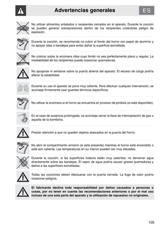 Advertencias generales
105
No utilizar alimentos enlatados o recipientes cerrados en el aparato. Durante la cocción
se pueden generar sobrepresiones dentro de los recipientes creándose peligro de
explosión.
Durante la cocción, se recomienda no cubrir el fondo del horno con papel de aluminio y
no apoyar ollas o bandejas para evitar dañar la superficie esmaltada.
No colocar sobre la encimera ollas cuyo fondo no sea perfectamente plano y regular. La
inestabilidad de los recipientes puede ocasionar quemaduras.
No apoyarse ni sentarse sobre la puerta abierta del aparato. El exceso de carga podría
alterar la estabilidad.
Durante su uso el aparato se pone muy caliente. Para efectuar cualquier intervención, se
aconseja firmemente usar guantes térmicos específicos.
No utilizar la encimera si el horno se encuentra en proceso de pirólisis (si está disponible).
En el caso de ausencia prolongada, se aconseja cerrar la llave de interceptación de gas o
aquella de la bombona.
Prestar atención a que no queden objetos atascados en la puerta del horno.
No abrir el compartimento armario (si está presente) mientras el horno esté encendido o
esté aún caliente. Las temperaturas en su interior pueden ser muy elevadas.
Durante la cocción, si las superficies todavía están muy calientes, no derramar agua
directamente sobre las bandejas. El vapor de agua podría causar graves quemaduras y
daños a las superficies esmaltadas.
Todas las cocciones deben efectuarse con la puerta cerrada. La fuga de calor podría
ocasionar peligros.
El fabricante declina toda responsabilidad por daños causados a personas o
cosas, por no tener en cuenta las recomendaciones anteriores o por el mal uso
incluso de una sola parte del aparato y la utilización de repuestos no originales.
 