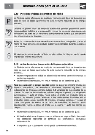 Instrucciones para el usuario
138
9.10 Pirólisis: limpieza automática del horno
La Pirólisis puede efectuarse en cualquier momento del día o de la noche (en
caso de que se desee aprovechar la tarifa nocturna reducida de la energía
eléctrica).
Durante el primer ciclo de limpieza automática podrían producirse olores
desagradables debidos a la evaporación normal de las sustancias oleosas de
fabricación; se trata de un fenómeno completamente normal que desaparece
tras el primer ciclo de limpieza.
Antes de comenzar la operación de limpieza automática, comprobar que en el
horno no haya alimentos ni residuos excesivos derramados durante cocciones
precedentes.
Al efectuar la operación de pirólisis, un dispositivo de bloqueo de la puerta
impide todo intento de apertura.
9.10.1 Antes de efectuar la operación de limpieza automática
La Pirólisis puede efectuarse en cualquier momento del día o de la noche (en
caso de que se desee aprovechar la tarifa nocturna reducida de la energía
eléctrica).
• Quitar completamente todos los accesorios de dentro del horno incluida la
protección superior.
• Quitar los bastidores guía, ver “9.5.1 Retirada de los bastidores guía”.
Para no estropear el cristal interior, antes de poner en marcha el ciclo de
limpieza automática, se recomienda altamente limpiarlo siguiendo las
indicaciones de limpieza ordinaria (véase 9.6 Limpieza de los cristales de la
puerta). En caso de incrustaciones difíciles, bloquee la puerta con los pernos
suministrados y quite el cristal. Rocíe sobre el cristal un producto para la
limpieza de hornos (preste atención a las advertencias indicadas en el
producto); déjelo actuar durante 60 minutos, enjuague entonces y seque el
cristal con papel de cocina o un paño de microfibra. Al finalizar estas
operaciones, vuelva a poner el cristal en la puerta y quite los pernos de
bloqueo.
• Quitar los bastidores guía, ver “9.5.1 Retirada de los bastidores guía”.
• Al finalizar el ciclo de limpieza, cuando el horno se haya enfriado, introducir
los bastidores repitiendo al contrario las operaciones efectuadas
anteriormente.
• Comprobar que la puerta del horno quede correctamente cerrada.
 