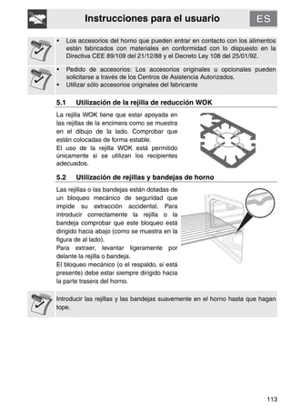 Instrucciones para el usuario
113
• Los accesorios del horno que pueden entrar en contacto con los alimentos
están fabricados con materiales en conformidad con lo dispuesto en la
Directiva CEE 89/109 del 21/12/88 y el Decreto Ley 108 del 25/01/92.
• Pedido de accesorios: Los accesorios originales u opcionales pueden
solicitarse a través de los Centros de Asistencia Autorizados.
• Utilizar sólo accesorios originales del fabricante
5.1 Utilización de la rejilla de reducción WOK
La rejilla WOK tiene que estar apoyada en
las rejillas de la encimera como se muestra
en el dibujo de la lado. Comprobar que
están colocadas de forma estable.
El uso de la rejilla WOK está permitido
únicamente si se utilizan los recipientes
adecuados.
5.2 Utilización de rejillas y bandejas de horno
Las rejillas o las bandejas están dotadas de
un bloqueo mecánico de seguridad que
impide su extracción accidental. Para
introducir correctamente la rejilla o la
bandeja comprobar que este bloqueo está
dirigido hacia abajo (como se muestra en la
figura de al lado).
Para extraer, levantar ligeramente por
delante la rejilla o bandeja.
El bloqueo mecánico (o el respaldo, si está
presente) debe estar siempre dirigido hacia
la parte trasera del horno.
Introducir las rejillas y las bandejas suavemente en el horno hasta que hagan
tope.
 