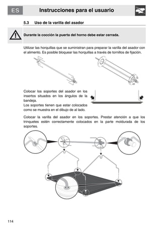 Instrucciones para el usuario
114
5.3 Uso de la varilla del asador
Durante la cocción la puerta del horno debe estar cerrada.
Utilizar las horquillas que se suministran para preparar la varilla del asador con
el alimento. Es posible bloquear las horquillas a través de tornillos de fijación.
Colocar los soportes del asador en los
insertos situados en los ángulos de la
bandeja.
Los soportes tienen que estar colocados
como se muestra en el dibujo de al lado.
Colocar la varilla del asador en los soportes. Prestar atención a que los
trinquetes estén correctamente colocados en la parte moldurada de los
soportes.
 