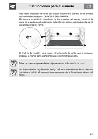 Instrucciones para el usuario
115
Tras haber preparado la varilla del asador, introducir la bandeja en la primera
repisa de inserción (ver 4. CONOZCA SU APARATO).
Mediante el movimiento basculante de los soportes del asador, introducir la
punta de la varilla en el alojamiento del motor del asador, colocado en la pared
lateral izquierda del horno.
Al final de la cocción, para mover cómodamente la varilla con el alimento,
enroscar la manija correspondiente que se suministra para ello.
Echar un poco de agua en la bandeja para evitar la formación de humo.
Las intermitencias regulares del testigo del termostato durante la cocción son
normales e indican el mantenimiento constante de la temperatura dentro del
horno.
 