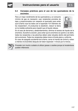 Instrucciones para el usuario
117
6.3 Consejos prácticos para el uso de los quemadores de la
encimera
Para un mejor rendimiento de los quemadores y un consumo
mínimo de gas es necesario: usar recipientes provistos de
tapa y proporcionados con respecto al quemador para evitar
que la llama roce los lados (ver el apartado “6.4 Diámetro de
los recipientes”). Al producirse la ebullición, reducir la llama
en la medida suficiente para impedir que el líquido rebose.
En el caso de derrames y desbordamientos, eliminar el exceso de líquido de la
encimera. Durante la cocción, para evitar que la encimera se queme o se dañe,
todos los recipientes o las planchas deben estar situados dentro del perímetro
de la encimera. Todos los recipientes deben tener el fondo plano y uniforme.
En caso de apagado accidental de la llama, cerrar el mando de control y volver
a intentar el encendido después de haber esperado 1 minuto por lo menos.
Proceder con mucho cuidado al utilizar grasas o aceites porque al recalentarse
pueden inflamarse.
 