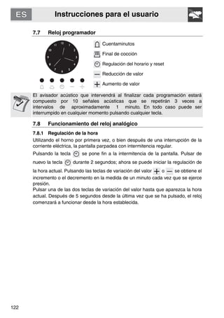 Instrucciones para el usuario
122
7.7 Reloj programador
Cuentaminutos
Final de cocción
Regulación del horario y reset
Reducción de valor
Aumento de valor
El avisador acústico que intervendrá al finalizar cada programación estará
compuesto por 10 señales acústicas que se repetirán 3 veces a
intervalos de aproximadamente 1 minuto. En todo caso puede ser
interrumpido en cualquier momento pulsando cualquier tecla.
7.8 Funcionamiento del reloj analógico
7.8.1 Regulación de la hora
Utilizando el horno por primera vez, o bien después de una interrupción de la
corriente eléctrica, la pantalla parpadea con intermitencia regular.
Pulsando la tecla se pone fin a la intermitencia de la pantalla. Pulsar de
nuevo la tecla durante 2 segundos; ahora se puede iniciar la regulación de
la hora actual. Pulsando las teclas de variación del valor o se obtiene el
incremento o el decremento en la medida de un minuto cada vez que se ejerce
presión.
Pulsar una de las dos teclas de variación del valor hasta que aparezca la hora
actual. Después de 5 segundos desde la última vez que se ha pulsado, el reloj
comenzará a funcionar desde la hora establecida.
 