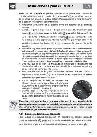 Instrucciones para el usuario
125
Inicio de la cocción: es posible, además de programar una duración de
cocción, definir también la hora de inicio de la cocción (con un retraso máximo
de 12 horas con respecto a la hora actual). Para programar la hora de inicio/fin
de la cocción proceder del siguiente modo:
• Programar la duración de la cocción, como se describe en el apartado
anterior.
• En los 5 segundos siguientes desde que se han pulsado por última vez las
teclas o pulsar nuevamente la tecla para definir la hora de fin de
la cocción. En la pantalla aparecerá el símbolo parpadeante junto con la
hora actual con los segmentos internos iluminados que indican el fin de la
cocción. Mediante las teclas o programar la hora de fin de la
cocción.
• Pasados 5 segundos desde que se ha pulsado por última vez, la pantalla indicará
la hora actual, la hora de inicio y la hora de finalización de la cocción, que estarán
representadas por los segmentos internos iluminados. Hasta que la hora actual
no coincida con el inicio de la cocción los segmentos estarán fijos en la pantalla,
en cuanto la hora actual alcance la hora de inicio prefijada los segmentos internos
comenzarán a parpadear indicando que el horno ha comenzado la cocción.
• Una vez que la cocción ha finalizado el temporizador desactivará las
resistencias del horno, entrará en funcionamiento el avisador acústico y
parpadearán los números en la esfera.
• Para cancelar todo el programa establecido mantener pulsado durante 2
segundos el botón central ; si la cocción ya ha comenzado se deberá
proceder al apagado manual del horno.
• En la imagen de al lado se muestra un
ejemplo de programación: la hora actual son las
7:06, el inicio de la cocción está programado para
las 8 y la finalización para las 9.
• Cuando sean las 8, los segmentos internos
comprendidos entre las 8 y las 9 comenzarán a
parpadear y permanecerá fija la manecilla de las
horas.
Atención: para que el horno comience las cocciones después de la
programación que se acaba de describir, es necesario que el termostato y
el selector de funciones se encuentren regularmente posicionados sobre
la temperatura y la funciones deseadas.
7.8.4 Luminosidad reducida de la pantalla
Para reducir el consumo de energía en stand-by, es posible, pulsando
brevemente la tecla , programar la luminosidad de la pantalla en modalidad
reducida. Para volver a la luminosidad normal pulsar de nuevo la tecla .
 