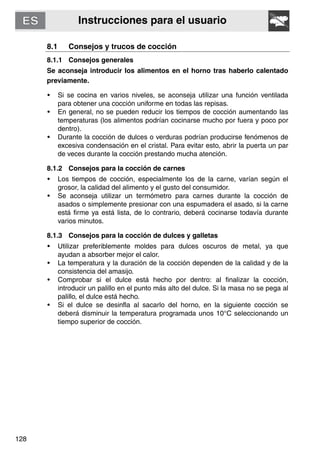 Instrucciones para el usuario
128
8.1 Consejos y trucos de cocción
8.1.1 Consejos generales
Se aconseja introducir los alimentos en el horno tras haberlo calentado
previamente.
• Si se cocina en varios niveles, se aconseja utilizar una función ventilada
para obtener una cocción uniforme en todas las repisas.
• En general, no se pueden reducir los tiempos de cocción aumentando las
temperaturas (los alimentos podrían cocinarse mucho por fuera y poco por
dentro).
• Durante la cocción de dulces o verduras podrían producirse fenómenos de
excesiva condensación en el cristal. Para evitar esto, abrir la puerta un par
de veces durante la cocción prestando mucha atención.
8.1.2 Consejos para la cocción de carnes
• Los tiempos de cocción, especialmente los de la carne, varían según el
grosor, la calidad del alimento y el gusto del consumidor.
• Se aconseja utilizar un termómetro para carnes durante la cocción de
asados o simplemente presionar con una espumadera el asado, si la carne
está firme ya está lista, de lo contrario, deberá cocinarse todavía durante
varios minutos.
8.1.3 Consejos para la cocción de dulces y galletas
• Utilizar preferiblemente moldes para dulces oscuros de metal, ya que
ayudan a absorber mejor el calor.
• La temperatura y la duración de la cocción dependen de la calidad y de la
consistencia del amasijo.
• Comprobar si el dulce está hecho por dentro: al finalizar la cocción,
introducir un palillo en el punto más alto del dulce. Si la masa no se pega al
palillo, el dulce está hecho.
• Si el dulce se desinfla al sacarlo del horno, en la siguiente cocción se
deberá disminuir la temperatura programada unos 10°C seleccionando un
tiempo superior de cocción.
 