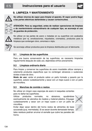 Instrucciones para el usuario
134
9. LIMPIEZA Y MANTENIMIENTO
No utilizar chorros de vapor para limpiar el aparato. El vapor podría llegar
a las partes eléctricas dañándolas y causar cortocircuitos.
ATENCIÓN: Para su seguridad, antes de realizar operaciones de limpieza
o de mantenimiento extraordinario de cualquier tipo, se aconseja el uso
de guantes de protección.
No utilizar en las partes de acero o tratadas en su superficie con acabados
metálicos (por ej. anodizaciones, niquelados, cromados), productos para la
limpieza que contengan cloro, amoniaco o lejía.
Se aconseja utilizar productos para la limpieza distribuidos por el fabricante.
9.1 Limpieza de las superficies
Para una buena conservación de las superficies, es necesario limpiarlas
regularmente después de cada uso, dejándolas enfriar previamente.
9.2 Limpieza ordinaria diaria
Para limpiar y conservar las superficies de acero inoxidable utilizar siempre y
solamente productos específicos que no contengan abrasivos o sustancias
ácidas a base de cloro.
Modo de uso: verter el producto sobre un paño húmedo y pasarlo por la
superficie, aclarar cuidadosamente y secar con un trapo suave o con un paño
de microfibra.
9.3 Manchas de comida o restos
No utilizar en ningún caso esponjas de acero ni rasquetas cortantes
para no dañar las superficies.
Utilizar productos normales, no abrasivos, ayudándose
eventualmente de utensilios de madera y material plástico. Enjuagar
cuidadosamente y secar con un trapo suave o con un paño de
microfibra.
Evitar dejar secar dentro del horno restos de alimentos de base
azucarada (p.ej. mermelada). Si se secan durante demasiado tiempo,
tales residuos podrían arruinar el esmalte que cubre las paredes del
horno.
 